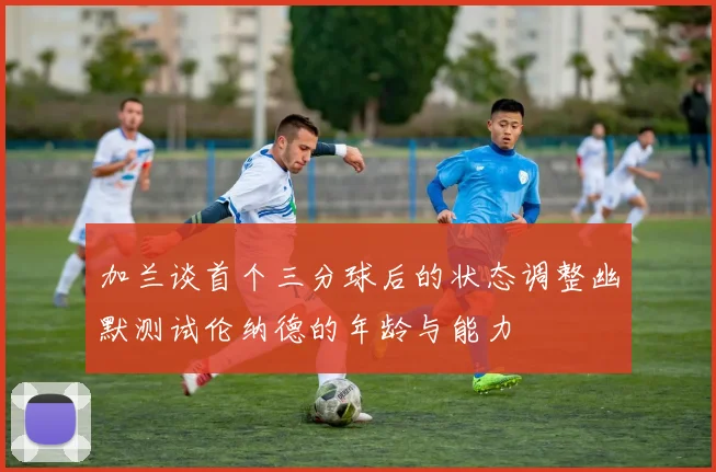 加兰谈首个三分球后的状态调整幽默测试伦纳德的年龄与能力