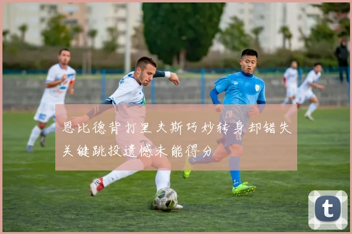 恩比德背打里夫斯巧妙转身却错失关键跳投遗憾未能得分