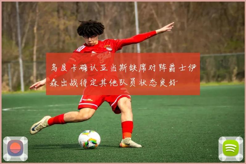 乌度卡确认亚当斯缺席对阵爵士伊森出战待定其他队员状态良好
