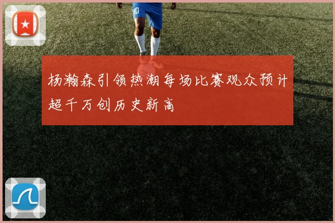 杨瀚森引领热潮每场比赛观众预计超千万创历史新高