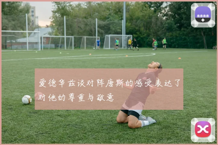 爱德华兹谈对阵唐斯的感受表达了对他的尊重与敬意