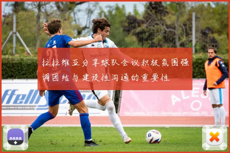 拉拉维亚分享球队会议积极氛围强调团结与建设性沟通的重要性