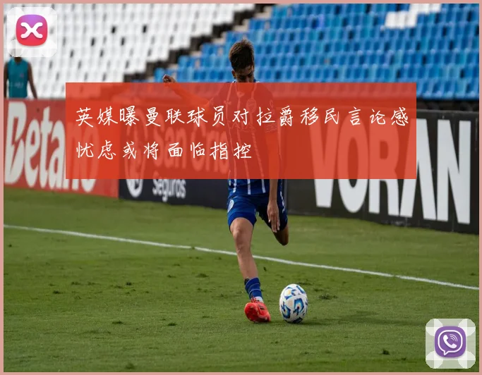 英媒曝曼联球员对拉爵移民言论感忧虑或将面临指控