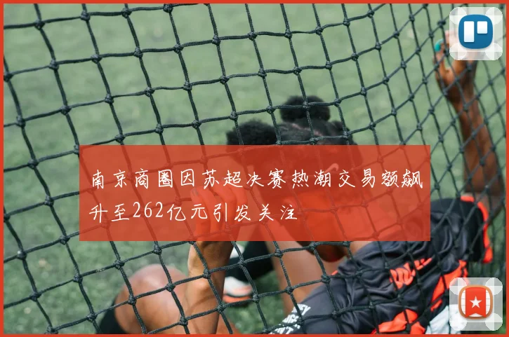 南京商圈因苏超决赛热潮交易额飙升至262亿元引发关注