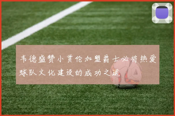 韦德盛赞小贾伦加盟爵士必将热爱球队文化建设的成功之道