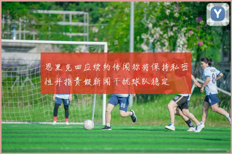 恩里克回应续约传闻称将保持私密性并指责假新闻干扰球队稳定