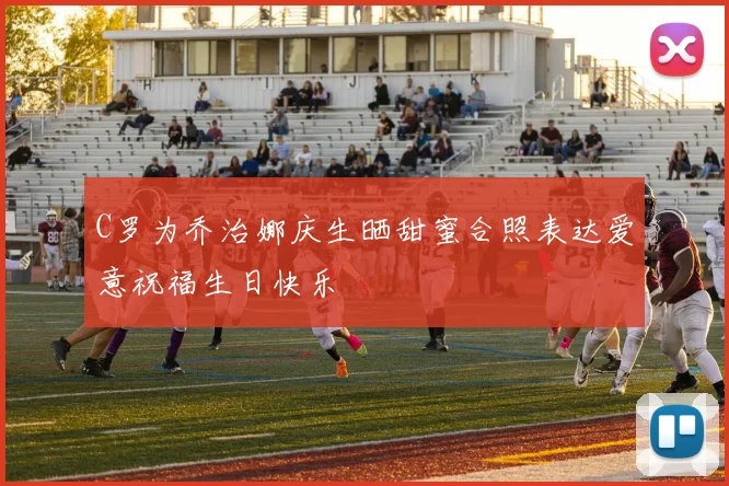 C罗为乔治娜庆生晒甜蜜合照表达爱意祝福生日快乐