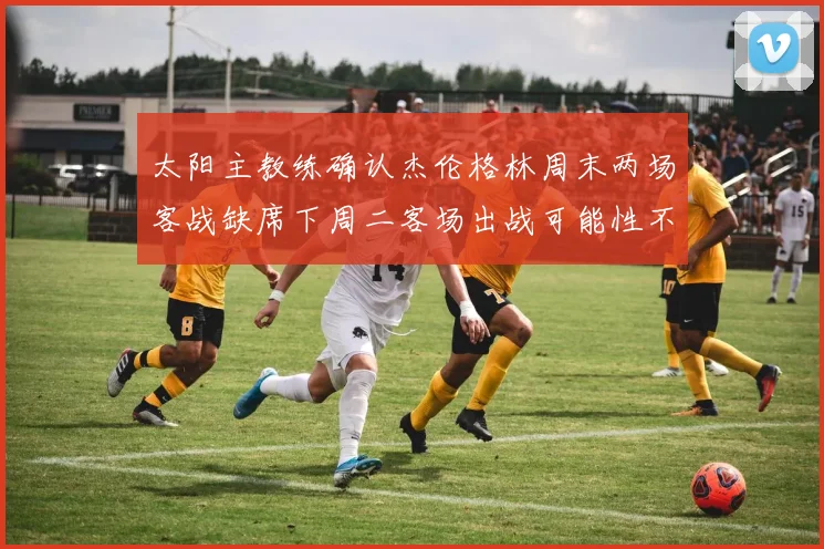 太阳主教练确认杰伦格林周末两场客战缺席下周二客场出战可能性不大