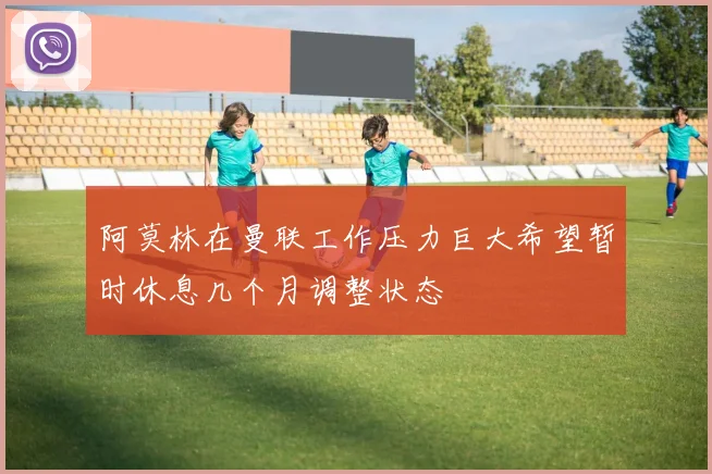 阿莫林在曼联工作压力巨大希望暂时休息几个月调整状态