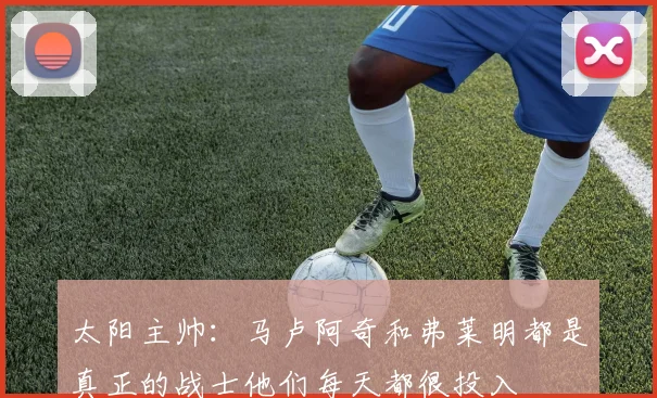 太阳主帅：马卢阿奇和弗莱明都是真正的战士他们每天都很投入