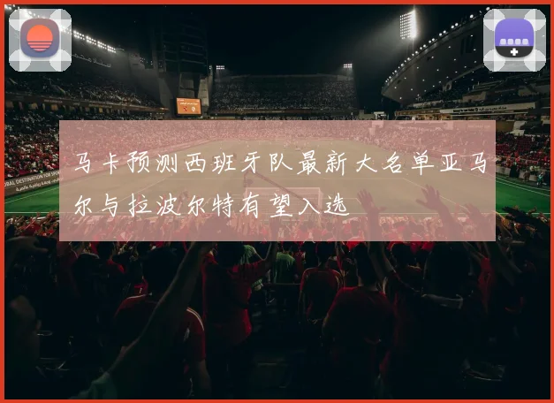 马卡预测西班牙队最新大名单亚马尔与拉波尔特有望入选
