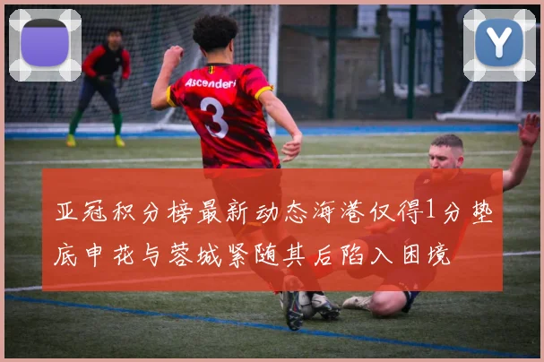 亚冠积分榜最新动态海港仅得1分垫底申花与蓉城紧随其后陷入困境