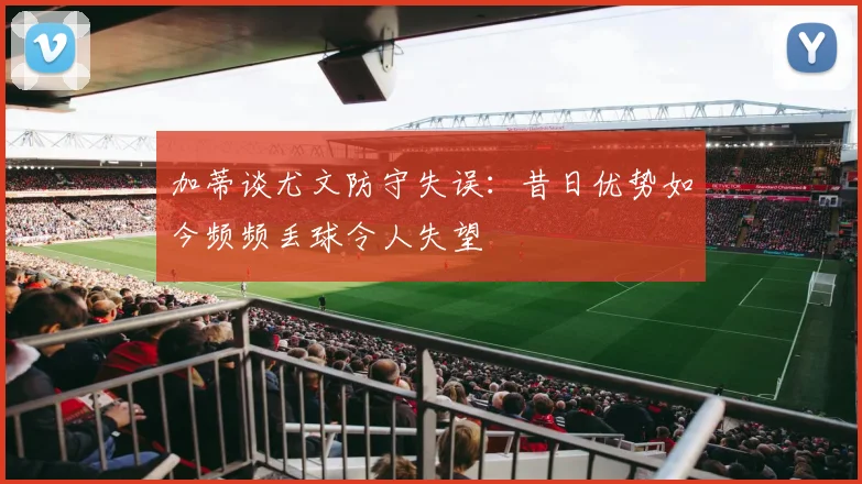 加蒂谈尤文防守失误：昔日优势如今频频丢球令人失望