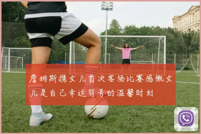 詹姆斯携女儿首次客场比赛感慨女儿是自己幸运符号的温馨时刻