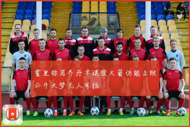 霍里称若乔丹不退役火箭仍能击败公牛大梦无人可挡