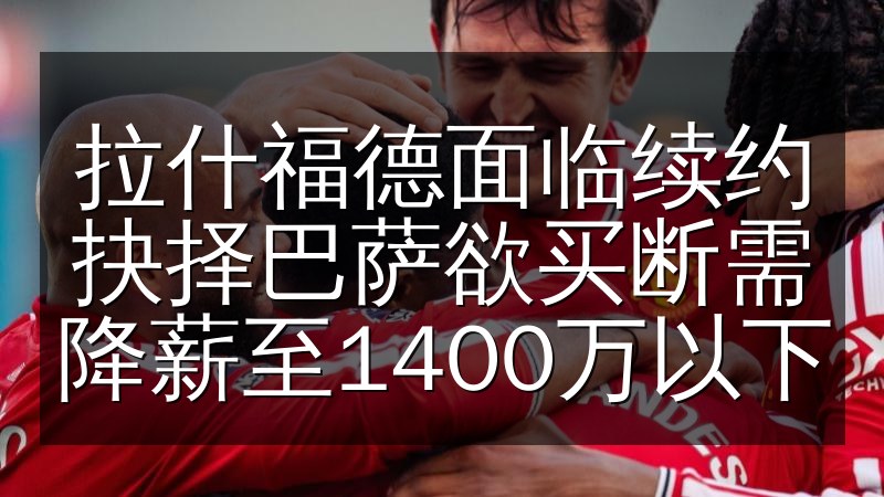 拉什福德面临续约抉择巴萨欲买断需降薪至1400万以下