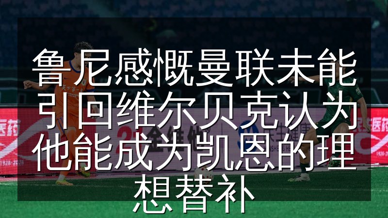 鲁尼感慨曼联未能引回维尔贝克认为他能成为凯恩的理想替补