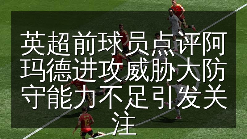 英超前球员点评阿玛德进攻威胁大防守能力不足引发关注